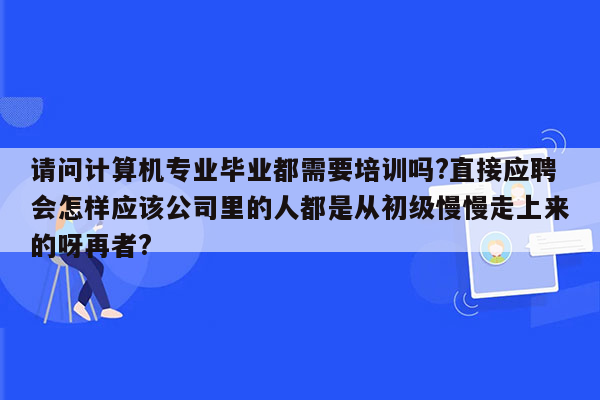 请问计算机专业毕业都需要培训吗?直接应聘会怎样应该公司里的人都是从初级慢慢走上来的呀再者?