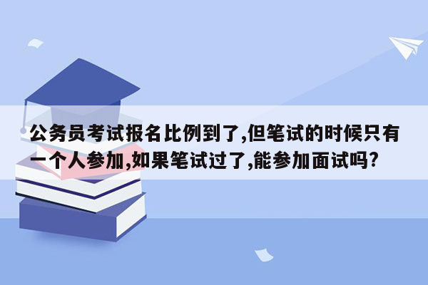 公务员考试报名比例到了,但笔试的时候只有一个人参加,如果笔试过了,能参加面试吗?