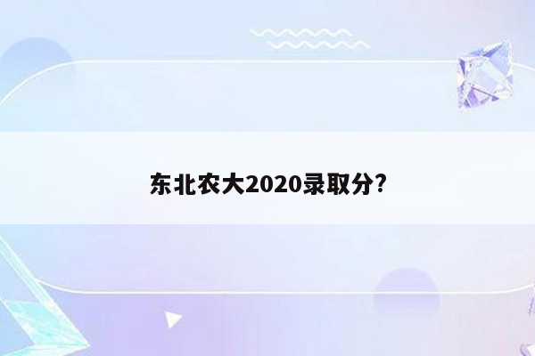 东北农大2020录取分?