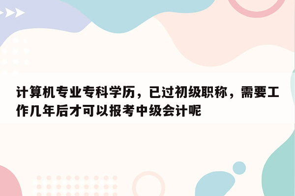 计算机专业专科学历，已过初级职称，需要工作几年后才可以报考中级会计呢