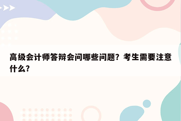 高级会计师答辩会问哪些问题？考生需要注意什么？