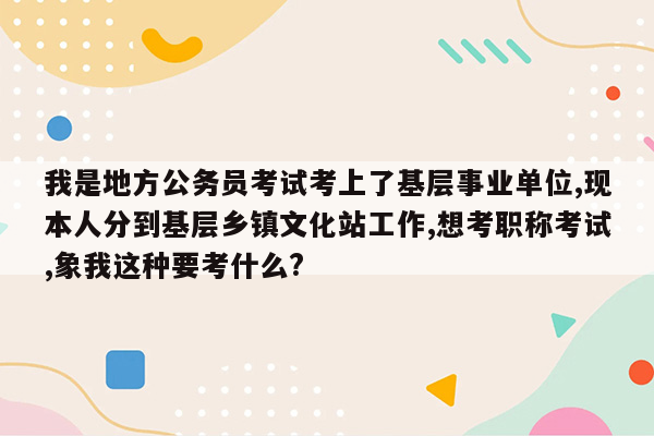 我是地方公务员考试考上了基层事业单位,现本人分到基层乡镇文化站工作,想考职称考试,象我这种要考什么?