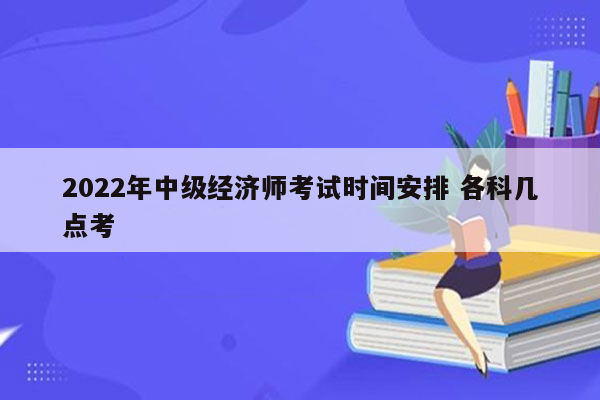 2022年中级经济师考试时间安排 各科几点考