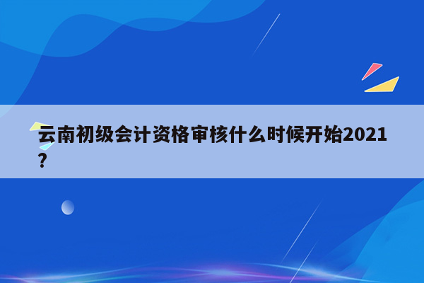 云南初级会计资格审核什么时候开始2021?