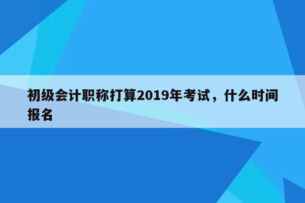 初级会计职称打算2019年考试，什么时间报名