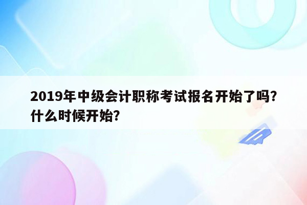 2019年中级会计职称考试报名开始了吗？什么时候开始？