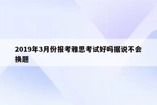 2019年3月份报考雅思考试好吗据说不会换题