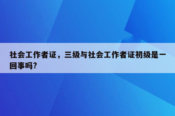 社会工作者证，三级与社会工作者证初级是一回事吗?