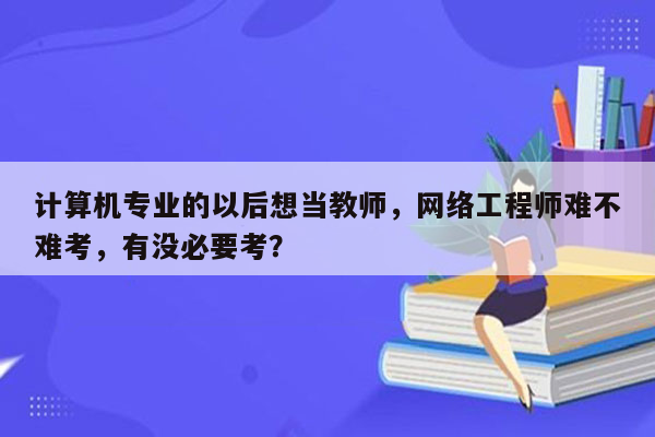 计算机专业的以后想当教师，网络工程师难不难考，有没必要考？