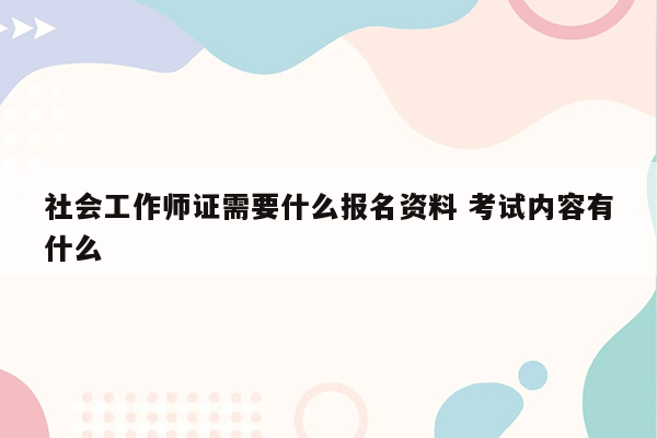 社会工作师证需要什么报名资料 考试内容有什么