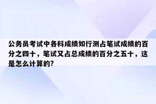 公务员考试中各科成绩如行测占笔试成绩的百分之四十，笔试又占总成绩的百分之五十，这是怎么计算的?