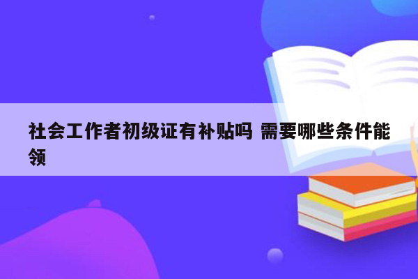 社会工作者初级证有补贴吗 需要哪些条件能领