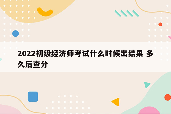 2022初级经济师考试什么时候出结果 多久后查分