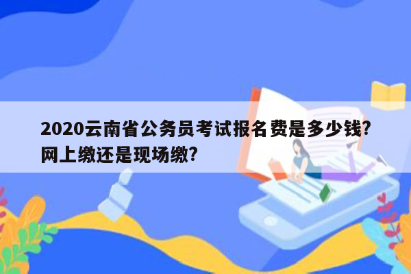 2020云南省公务员考试报名费是多少钱?网上缴还是现场缴?