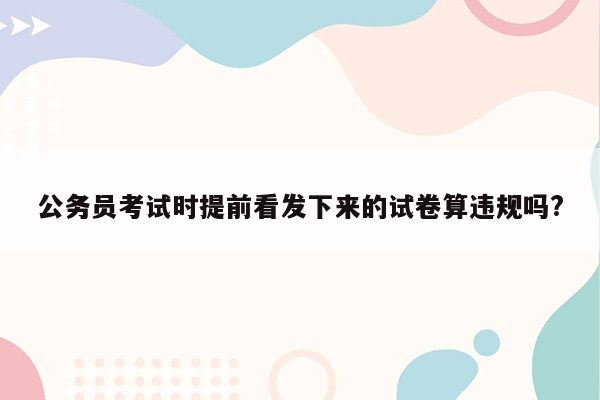 公务员考试时提前看发下来的试卷算违规吗?