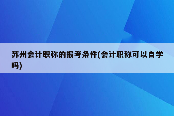 苏州会计职称的报考条件(会计职称可以自学吗)