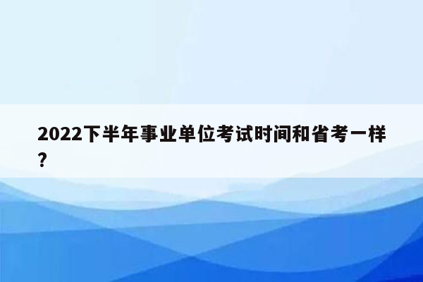 2022下半年事业单位考试时间和省考一样?