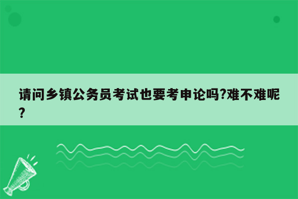 请问乡镇公务员考试也要考申论吗?难不难呢?