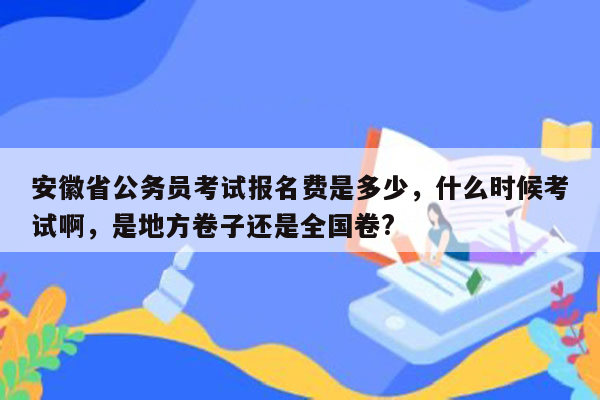 安徽省公务员考试报名费是多少，什么时候考试啊，是地方卷子还是全国卷?