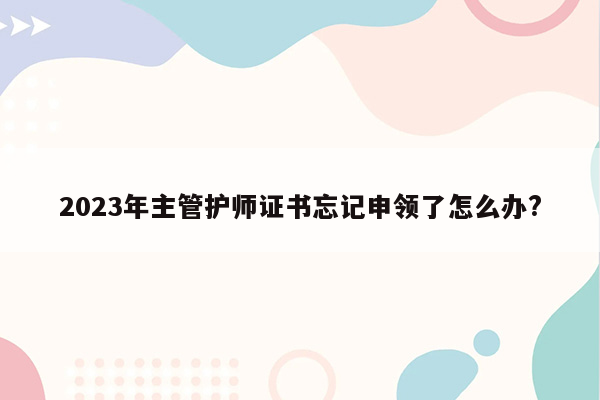 2023年主管护师证书忘记申领了怎么办?