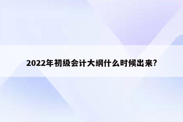 2022年初级会计大纲什么时候出来?