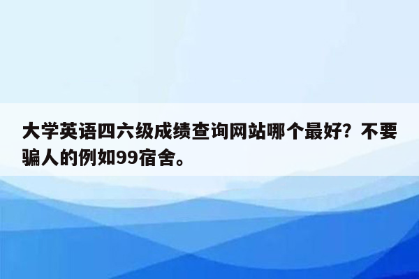 大学英语四六级成绩查询网站哪个最好？不要骗人的例如99宿舍。