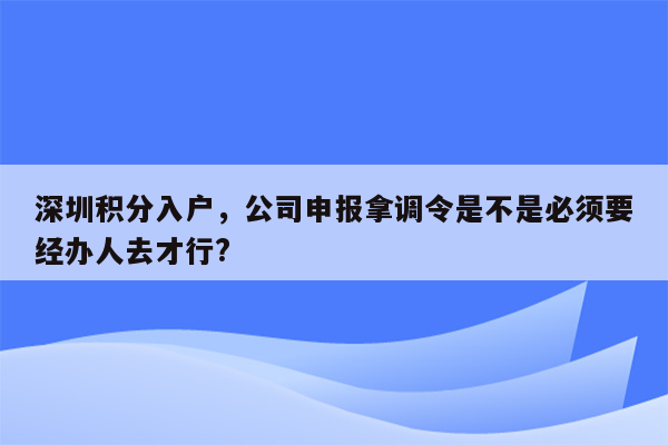 深圳积分入户，公司申报拿调令是不是必须要经办人去才行?