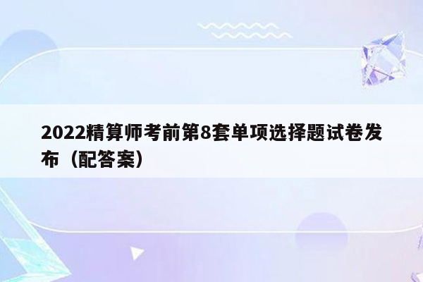 2022精算师考前第8套单项选择题试卷发布（配答案）