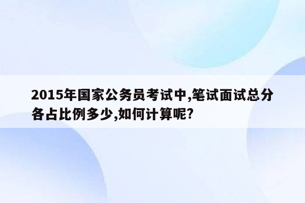 2015年国家公务员考试中,笔试面试总分各占比例多少,如何计算呢?