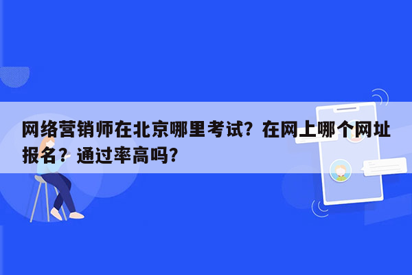 网络营销师在北京哪里考试？在网上哪个网址报名？通过率高吗？