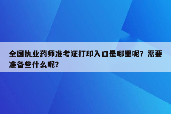 全国执业药师准考证打印入口是哪里呢？需要准备些什么呢？