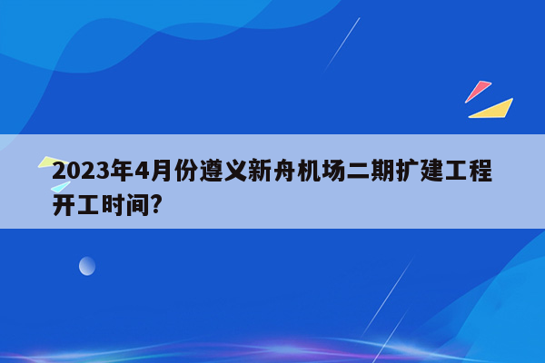 2023年4月份遵义新舟机场二期扩建工程开工时间?