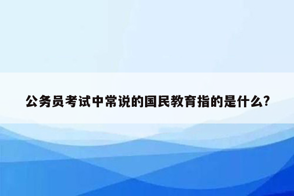 公务员考试中常说的国民教育指的是什么?