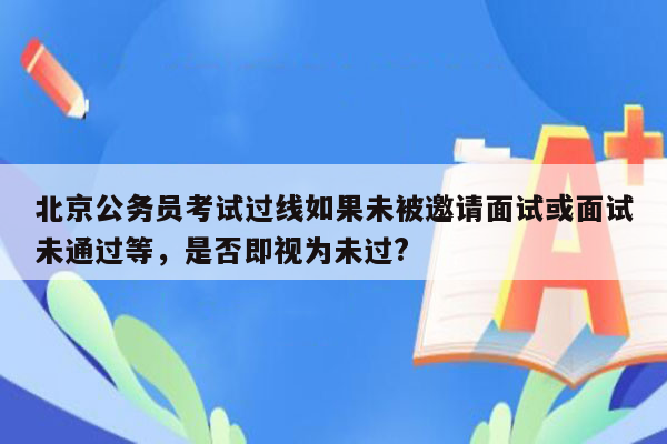 北京公务员考试过线如果未被邀请面试或面试未通过等，是否即视为未过?