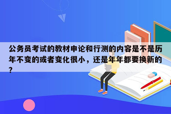 公务员考试的教材申论和行测的内容是不是历年不变的或者变化很小，还是年年都要换新的?