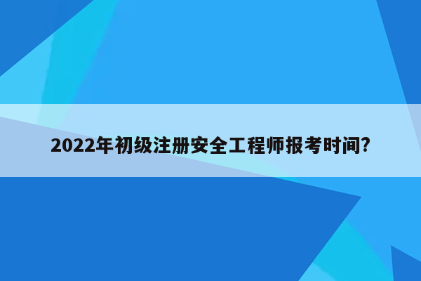 2022年初级注册安全工程师报考时间?