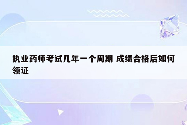 执业药师考试几年一个周期 成绩合格后如何领证