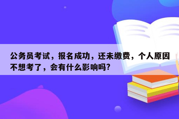 公务员考试，报名成功，还未缴费，个人原因不想考了，会有什么影响吗?