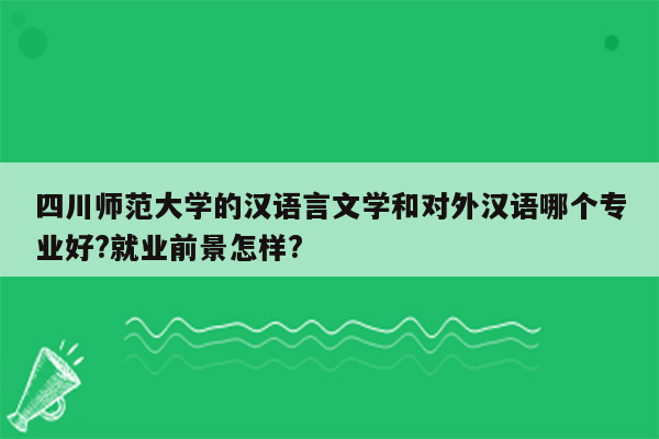 四川师范大学的汉语言文学和对外汉语哪个专业好?就业前景怎样?