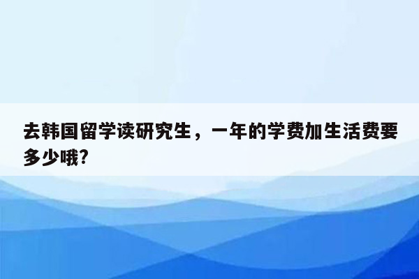 去韩国留学读研究生，一年的学费加生活费要多少哦?