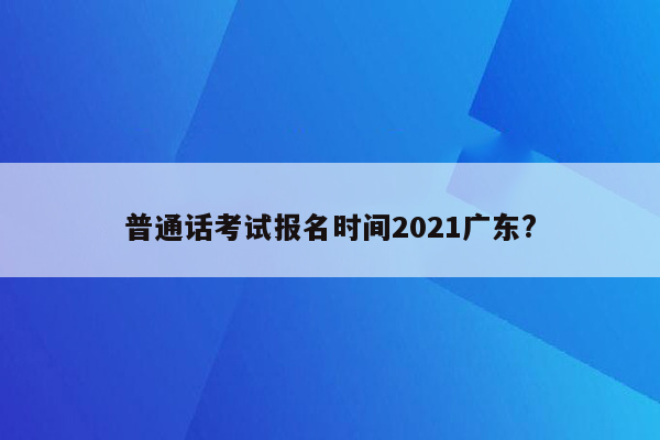 普通话考试报名时间2021广东?