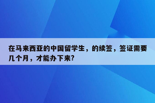 在马来西亚的中国留学生，的续签，签证需要几个月，才能办下来?