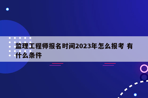 监理工程师报名时间2023年怎么报考 有什么条件