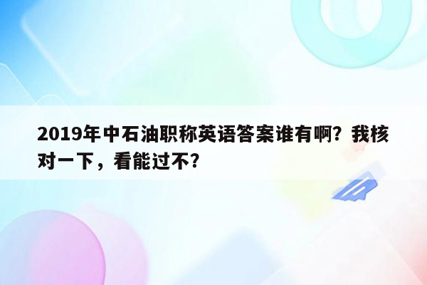 2019年中石油职称英语答案谁有啊？我核对一下，看能过不？