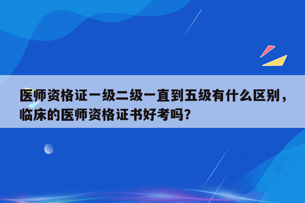 医师资格证一级二级一直到五级有什么区别，临床的医师资格证书好考吗？