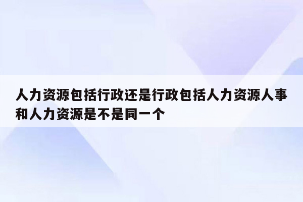 人力资源包括行政还是行政包括人力资源人事和人力资源是不是同一个