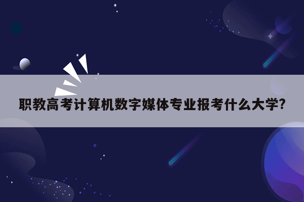 职教高考计算机数字媒体专业报考什么大学?