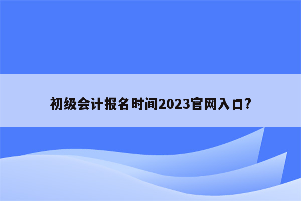 初级会计报名时间2023官网入口?