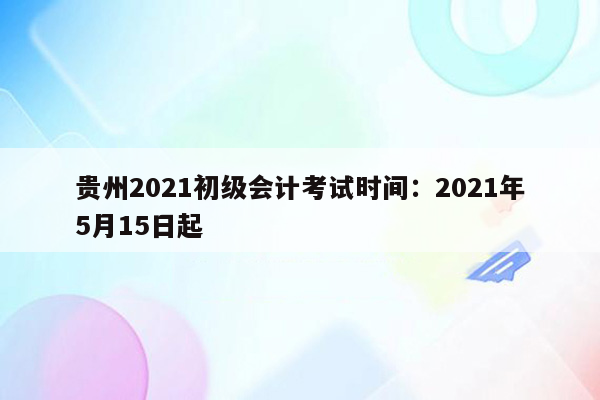 贵州2021初级会计考试时间：2021年5月15日起