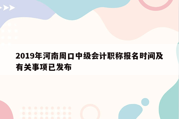 2019年河南周口中级会计职称报名时间及有关事项已发布